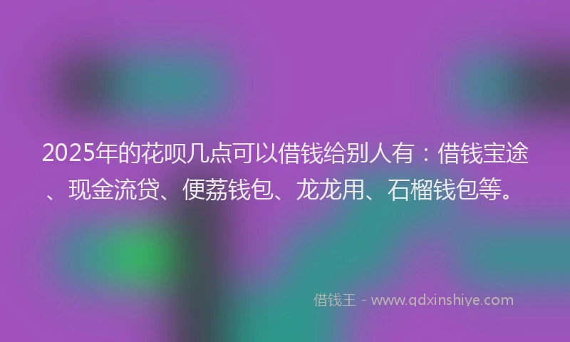 2025年的花呗几点可以借钱给别人有：借钱宝途、现金流贷、便荔钱包、龙龙用、石榴钱包等。