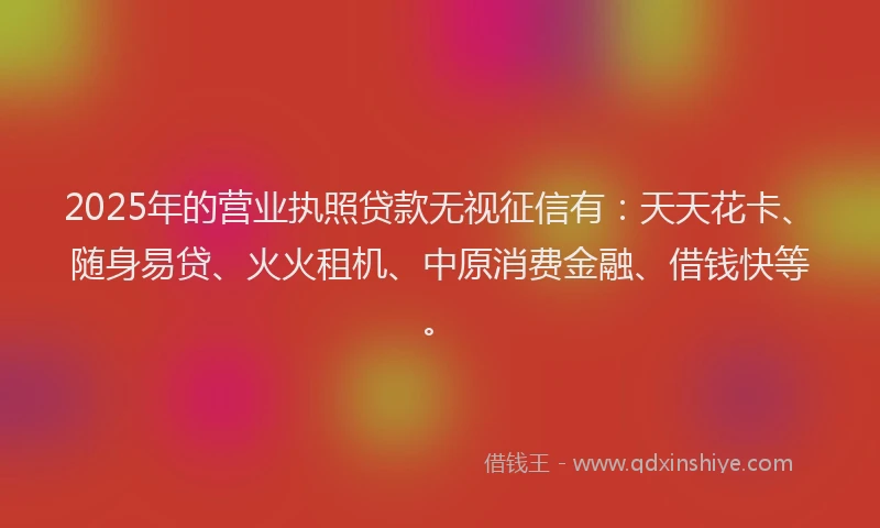 2025年的营业执照贷款无视征信有：天天花卡、随身易贷、火火租机、中原消费金融、借钱快等。