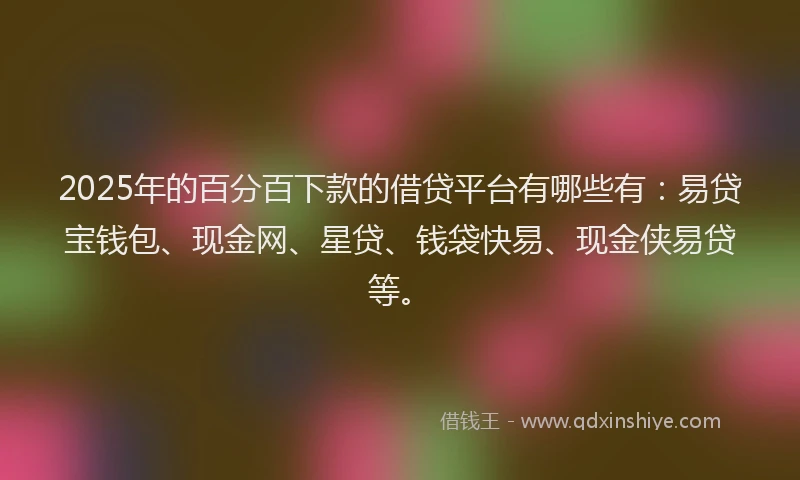2025年的百分百下款的借贷平台有哪些有：易贷宝钱包、现金网、星贷、钱袋快易、现金侠易贷等。