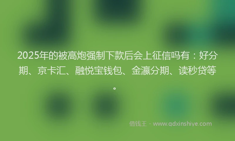 2025年的被高炮强制下款后会上征信吗有：好分期、京卡汇、融悦宝钱包、金瀛分期、读秒贷等。