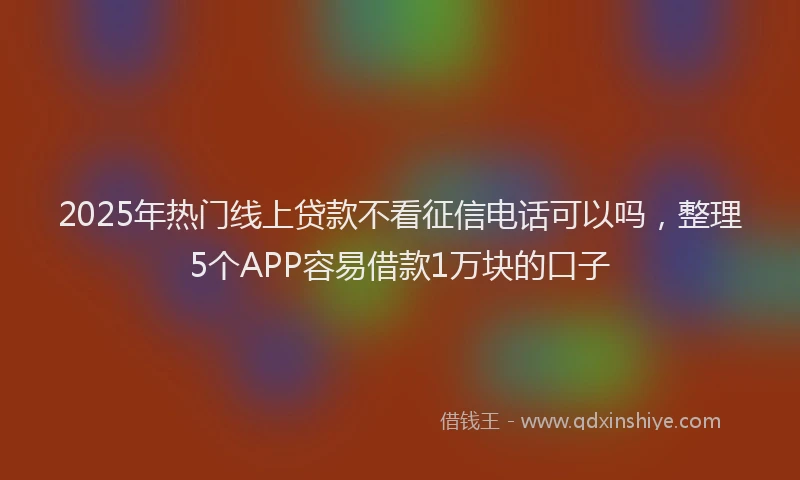 2025年热门线上贷款不看征信电话可以吗，整理5个APP容易借款1万块的口子