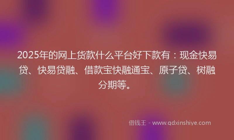 2025年的网上货款什么平台好下款有：现金快易贷、快易贷融、借款宝快融通宝、原子贷、树融分期等。