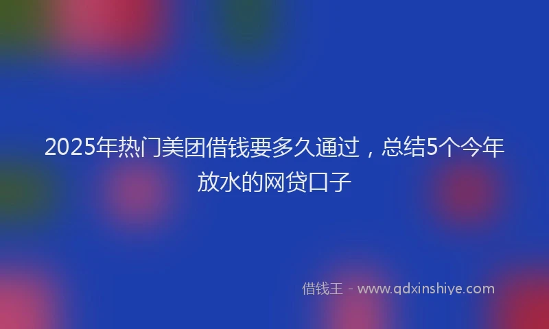 2025年热门美团借钱要多久通过，总结5个今年放水的网贷口子