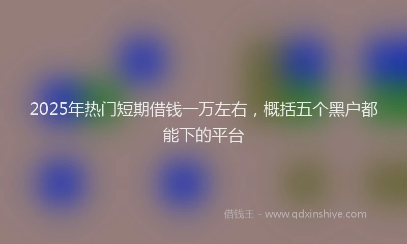 2025年热门短期借钱一万左右，概括五个黑户都能下的平台