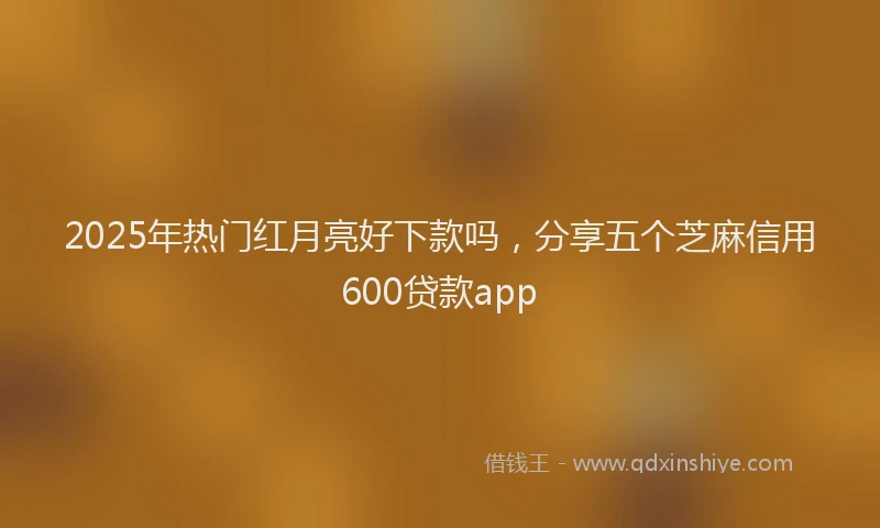 2025年热门红月亮好下款吗，分享五个芝麻信用600贷款app