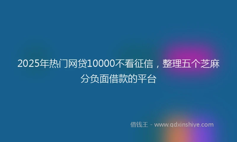 2025年热门网贷10000不看征信，整理五个芝麻分负面借款的平台