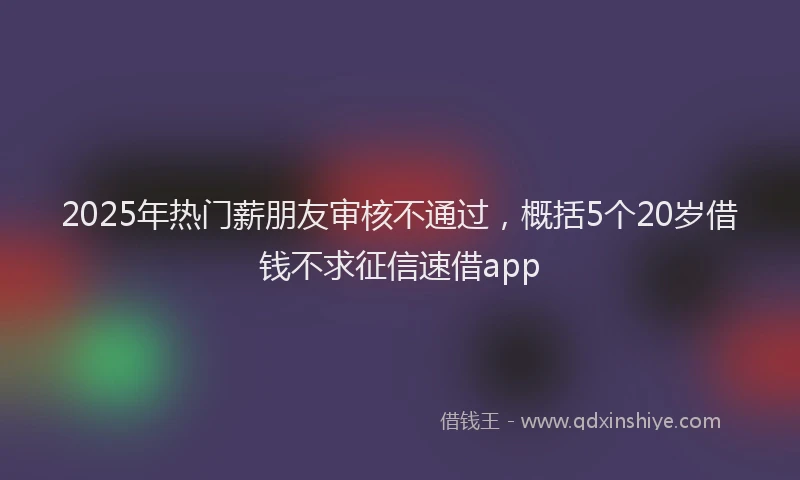 2025年热门薪朋友审核不通过，概括5个20岁借钱不求征信速借app