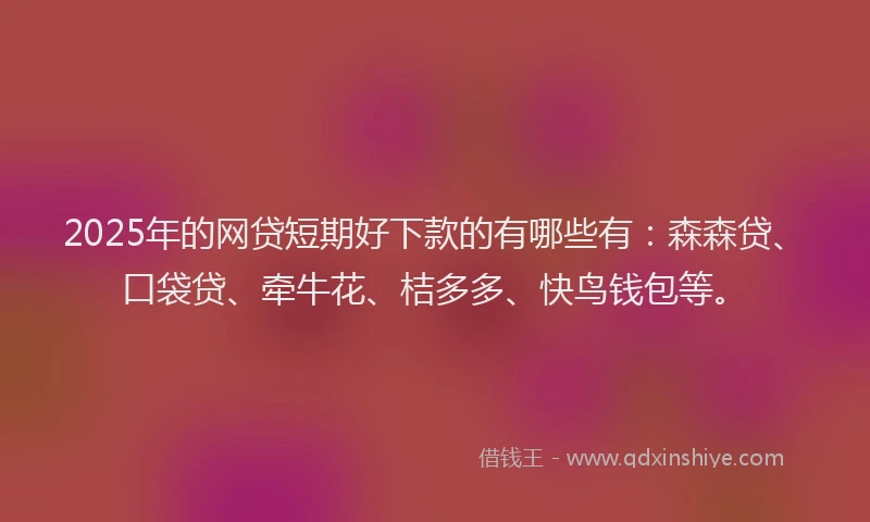2025年的网贷短期好下款的有哪些有：森森贷、口袋贷、牵牛花、桔多多、快鸟钱包等。