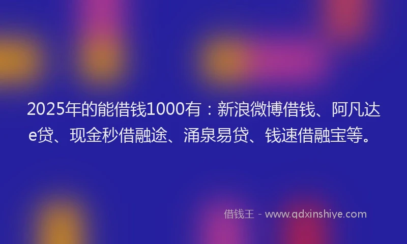 2025年的能借钱1000有：新浪微博借钱、阿凡达e贷、现金秒借融途、涌泉易贷、钱速借融宝等。
