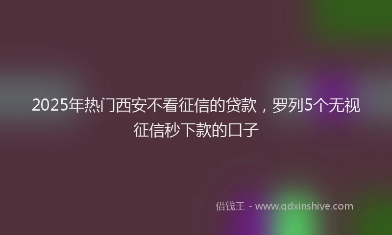 2025年热门西安不看征信的贷款，罗列5个无视征信秒下款的口子