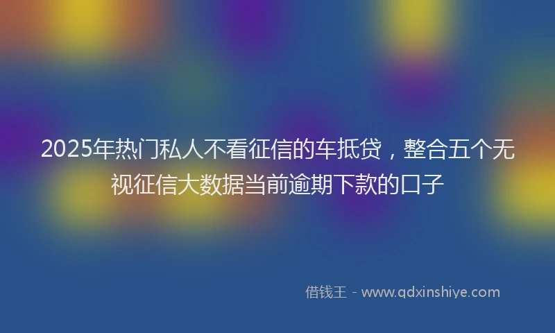 2025年热门私人不看征信的车抵贷，整合五个无视征信大数据当前逾期下款的口子