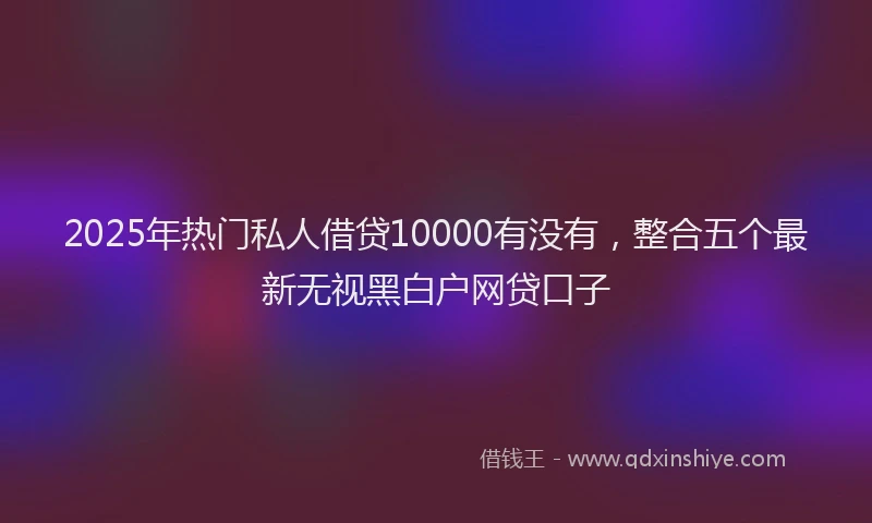2025年热门私人借贷10000有没有，整合五个最新无视黑白户网贷口子