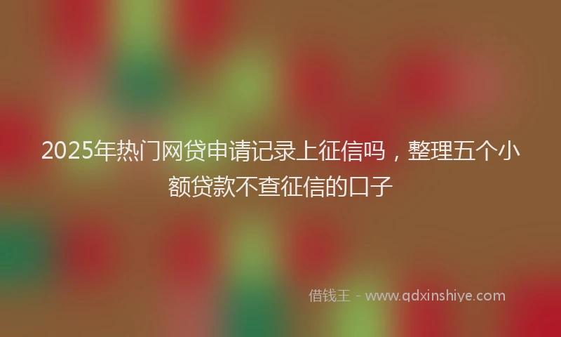 2025年热门网贷申请记录上征信吗，整理五个小额贷款不查征信的口子