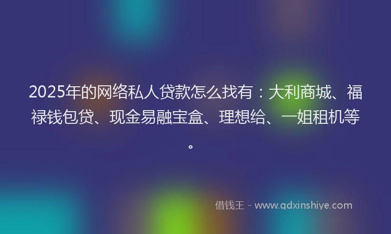 2025年的网络私人贷款怎么找有：大利商城、福禄钱包贷、现金易融宝盒、理想给、一姐租机等。