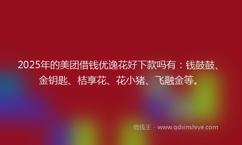 2025年的美团借钱优逸花好下款吗有：钱鼓鼓、金钥匙、桔享花、花小猪、飞融金等。