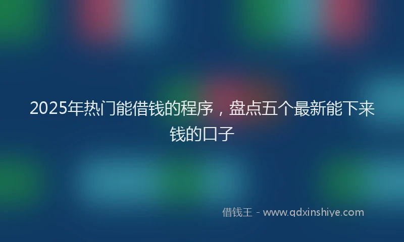 2025年热门能借钱的程序，盘点五个最新能下来钱的口子