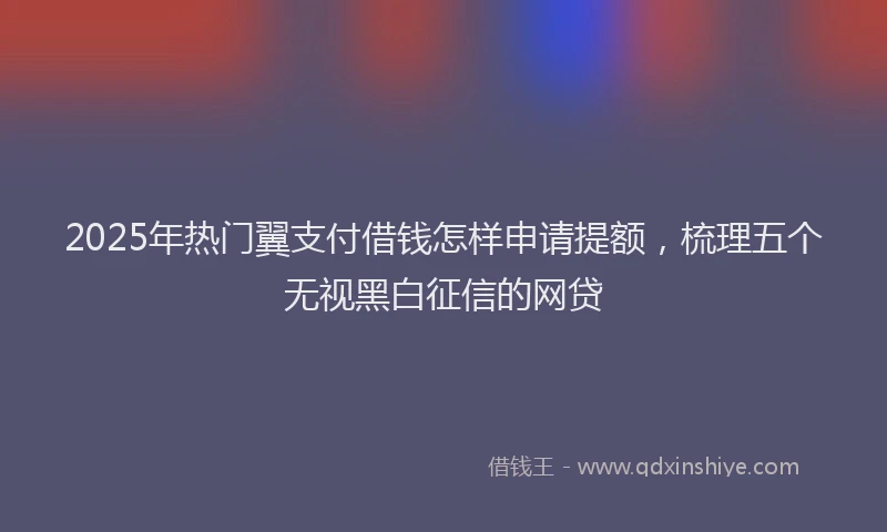 2025年热门翼支付借钱怎样申请提额，梳理五个无视黑白征信的网贷