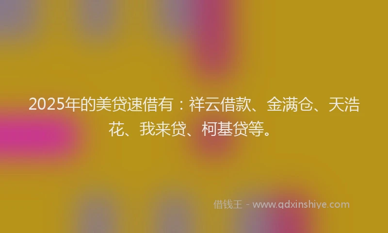 2025年的美贷速借有：祥云借款、金满仓、天浩花、我来贷、柯基贷等。