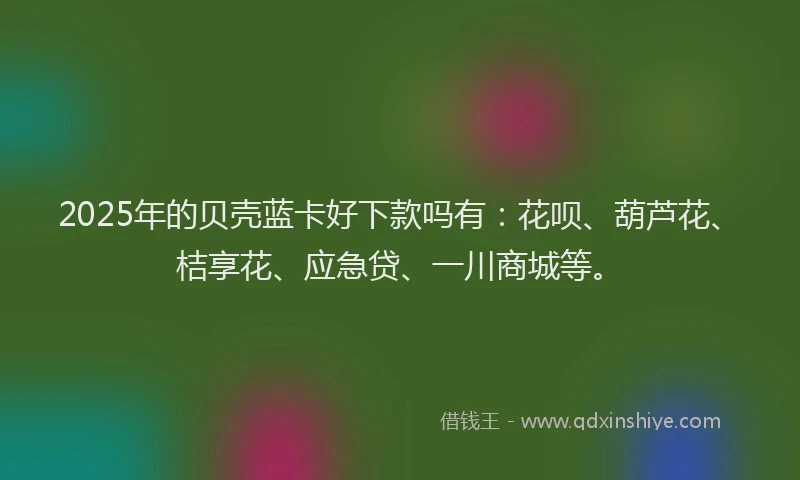 2025年的贝壳蓝卡好下款吗有：花呗、葫芦花、桔享花、应急贷、一川商城等。