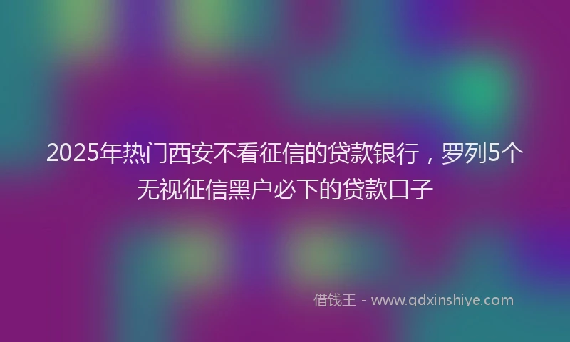 2025年热门西安不看征信的贷款银行，罗列5个无视征信黑户必下的贷款口子