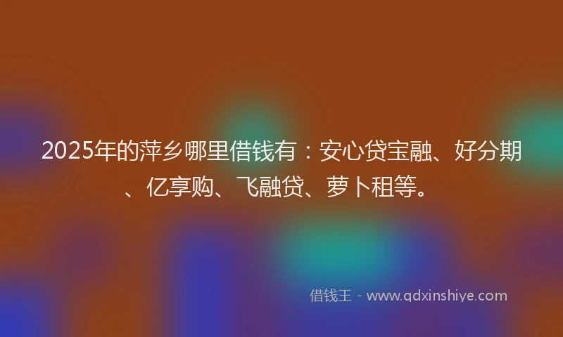 2025年的萍乡哪里借钱有：安心贷宝融、好分期、亿享购、飞融贷、萝卜租等。