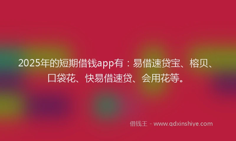 2025年的短期借钱app有：易借速贷宝、榕贝、口袋花、快易借速贷、会用花等。