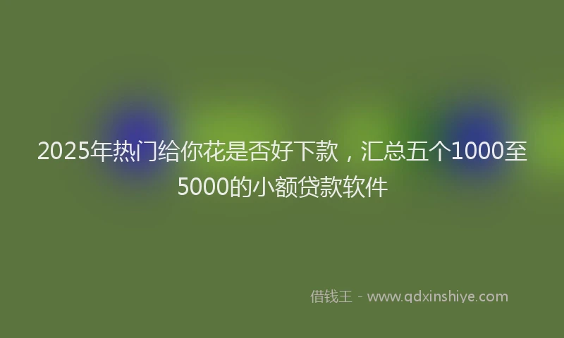 2025年热门给你花是否好下款，汇总五个1000至5000的小额贷款软件