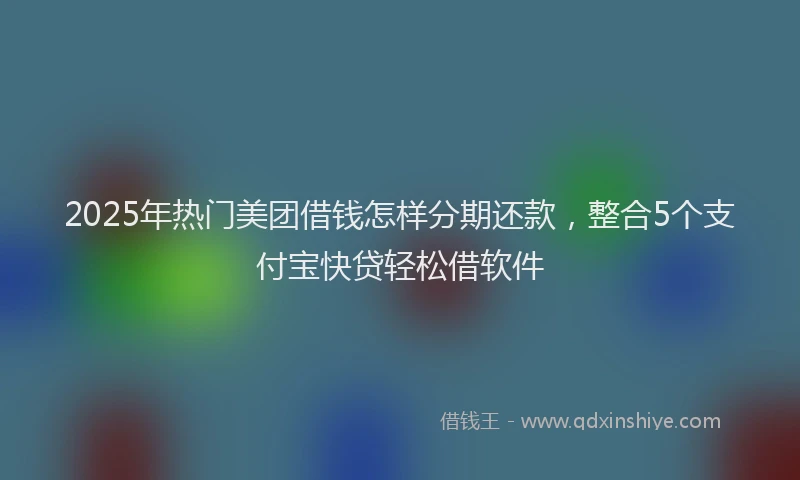 2025年热门美团借钱怎样分期还款，整合5个支付宝快贷轻松借软件