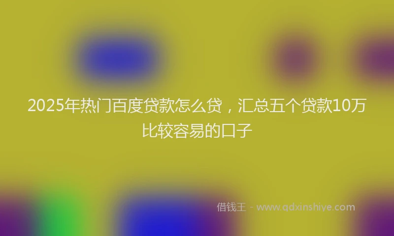 2025年热门百度贷款怎么贷，汇总五个贷款10万比较容易的口子