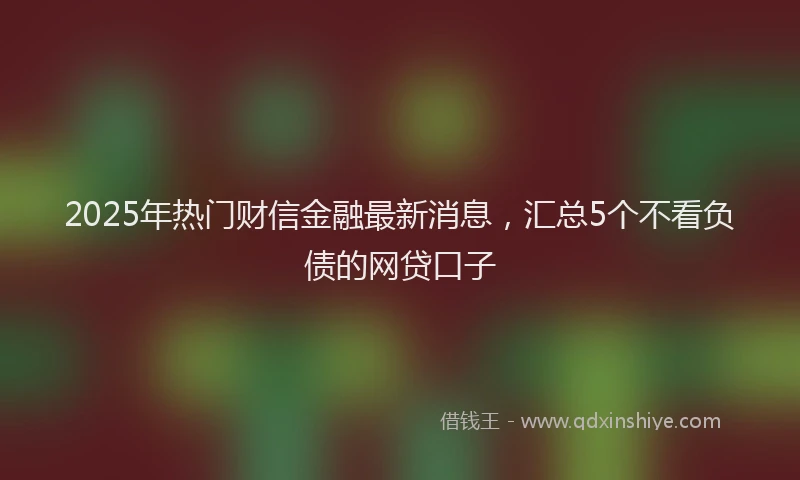 2025年热门财信金融最新消息，汇总5个不看负债的网贷口子