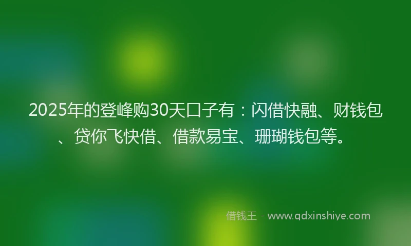 2025年的登峰购30天口子有：闪借快融、财钱包、贷你飞快借、借款易宝、珊瑚钱包等。