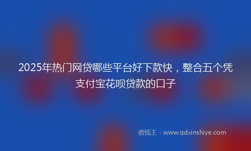 2025年热门网贷哪些平台好下款快，整合五个凭支付宝花呗贷款的口子