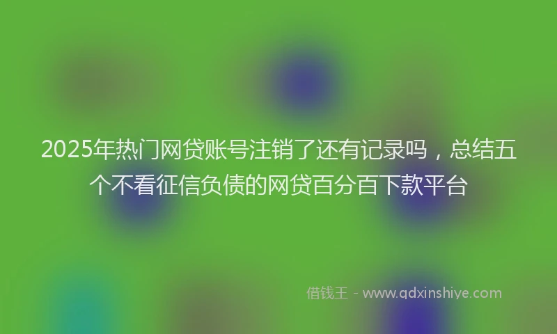 2025年热门网贷账号注销了还有记录吗，总结五个不看征信负债的网贷百分百下款平台