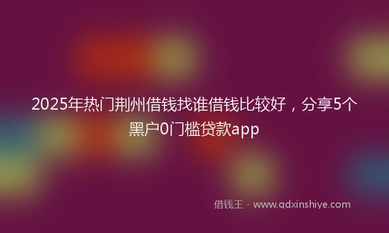 2025年热门荆州借钱找谁借钱比较好，分享5个黑户0门槛贷款app