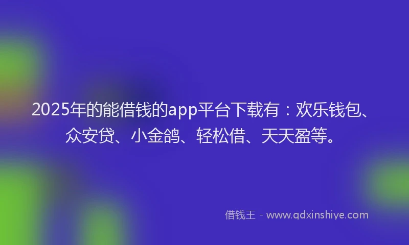 2025年的能借钱的app平台下载有：欢乐钱包、众安贷、小金鸽、轻松借、天天盈等。