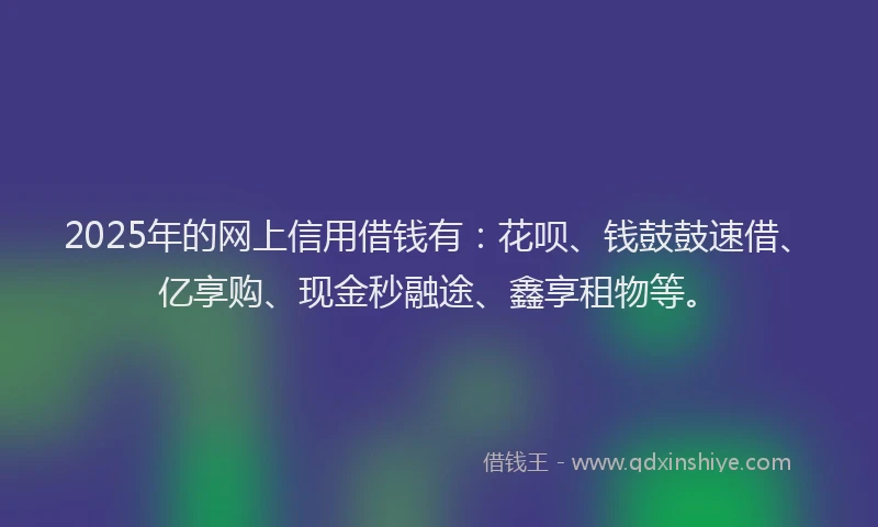 2025年的网上信用借钱有：花呗、钱鼓鼓速借、亿享购、现金秒融途、鑫享租物等。