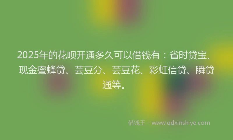 2025年的花呗开通多久可以借钱有：省时贷宝、现金蜜蜂贷、芸豆分、芸豆花、彩虹信贷、瞬贷通等。
