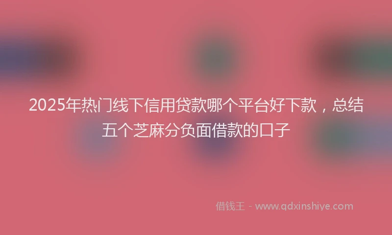 2025年热门线下信用贷款哪个平台好下款，总结五个芝麻分负面借款的口子