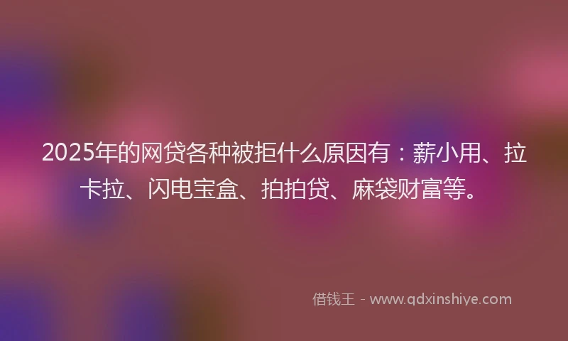 2025年的网贷各种被拒什么原因有：薪小用、拉卡拉、闪电宝盒、拍拍贷、麻袋财富等。