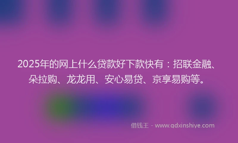 2025年的网上什么贷款好下款快有：招联金融、朵拉购、龙龙用、安心易贷、京享易购等。
