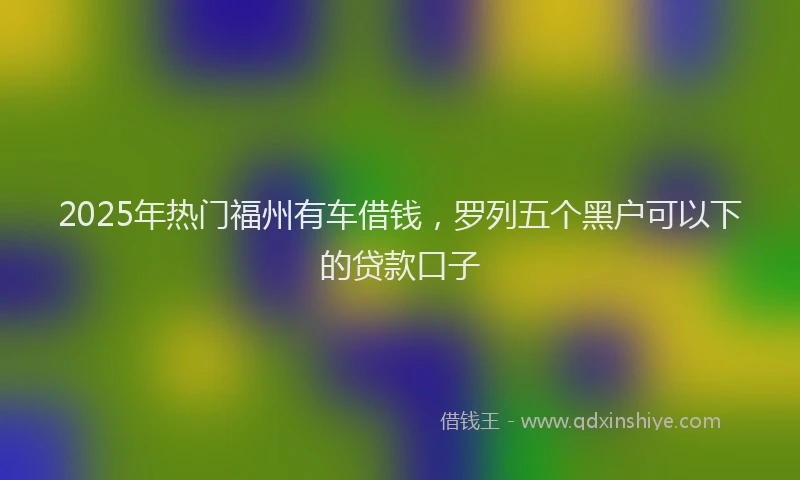 2025年热门福州有车借钱，罗列五个黑户可以下的贷款口子