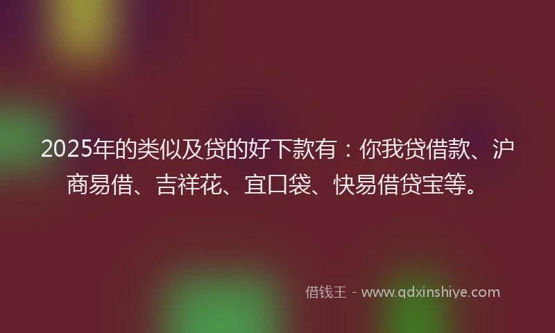 2025年的类似及贷的好下款有：你我贷借款、沪商易借、吉祥花、宜口袋、快易借贷宝等。