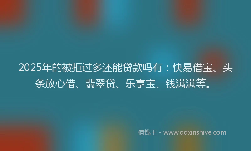 2025年的被拒过多还能贷款吗有：快易借宝、头条放心借、翡翠贷、乐享宝、钱满满等。