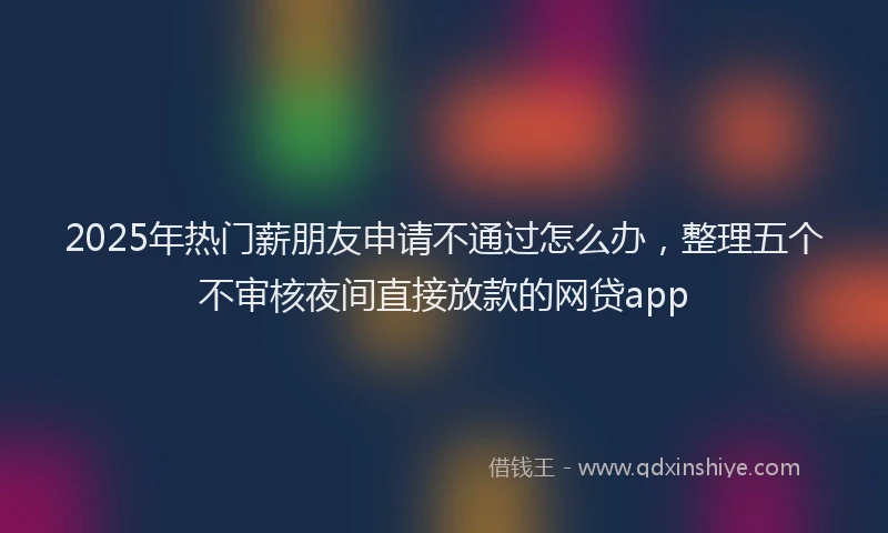 2025年热门薪朋友申请不通过怎么办，整理五个不审核夜间直接放款的网贷app