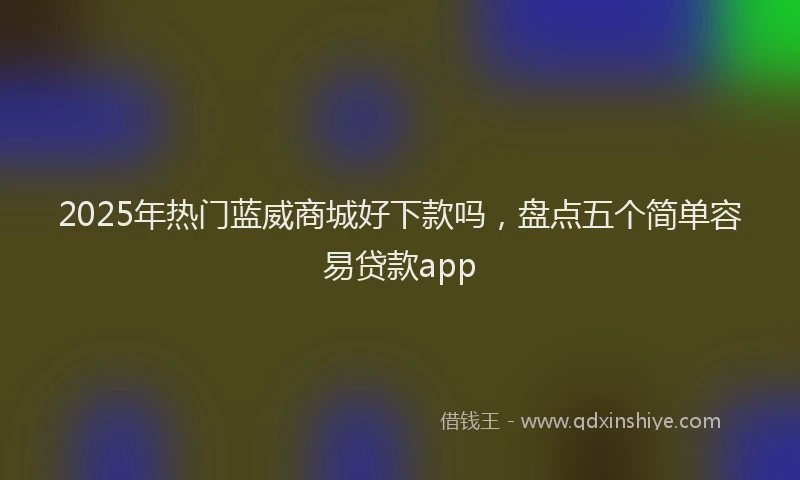 2025年热门蓝威商城好下款吗，盘点五个简单容易贷款app