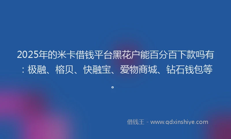 2025年的米卡借钱平台黑花户能百分百下款吗有：极融、榕贝、快融宝、爱物商城、钻石钱包等。