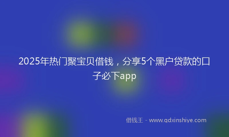 2025年热门聚宝贝借钱，分享5个黑户贷款的口子必下app