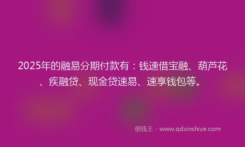 2025年的融易分期付款有：钱速借宝融、葫芦花、疾融贷、现金贷速易、速享钱包等。