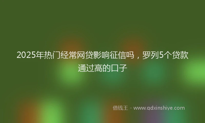 2025年热门经常网贷影响征信吗，罗列5个贷款通过高的口子