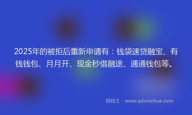 2025年的被拒后重新申请有：钱袋速贷融宝、有钱钱包、月月开、现金秒借融途、通通钱包等。